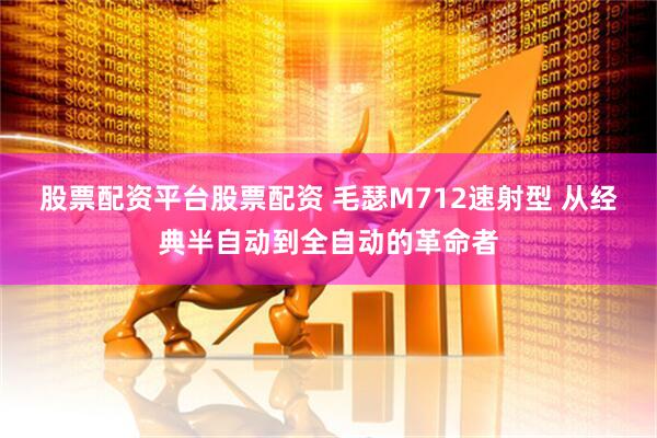 股票配资平台股票配资 毛瑟M712速射型 从经典半自动到全自动的革命者