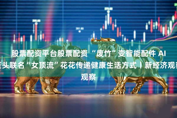 股票配资平台股票配资 “废竹”变智能配件 AI巨头联名“女顶流”花花传递健康生活方式丨新经济观察