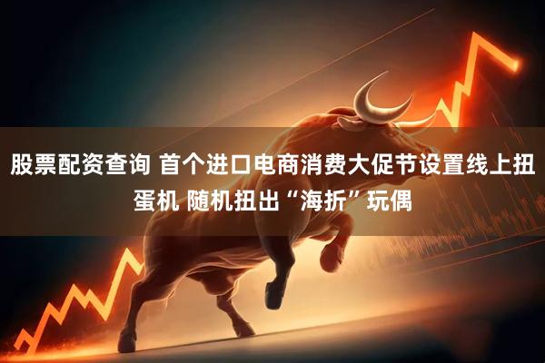 股票配资查询 首个进口电商消费大促节设置线上扭蛋机 随机扭出“海折”玩偶
