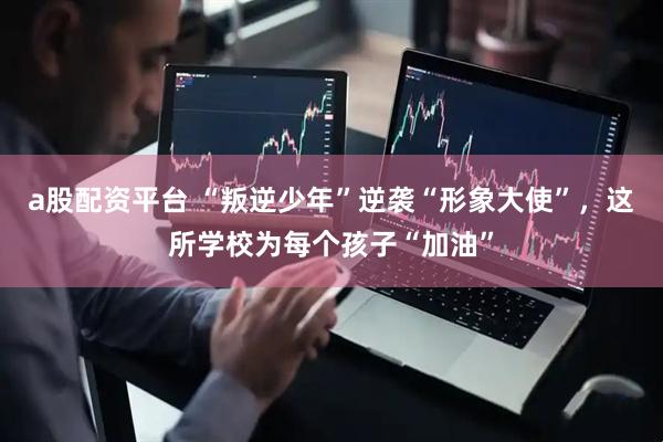 a股配资平台 “叛逆少年”逆袭“形象大使”，这所学校为每个孩子“加油”