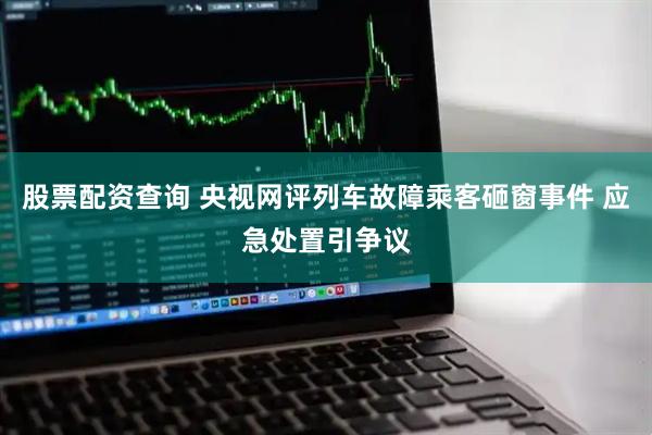 股票配资查询 央视网评列车故障乘客砸窗事件 应急处置引争议