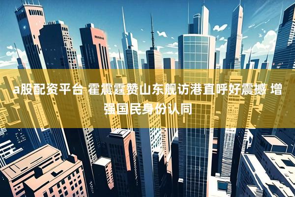 a股配资平台 霍震霆赞山东舰访港直呼好震撼 增强国民身份认同