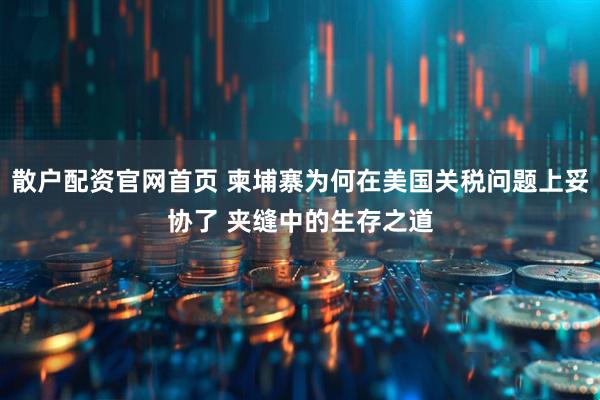 散户配资官网首页 柬埔寨为何在美国关税问题上妥协了 夹缝中的生存之道