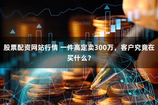 股票配资网站行情 一件高定卖300万，客户究竟在买什么？