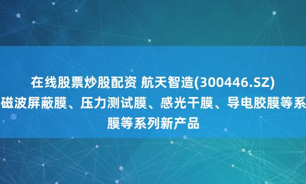在线股票炒股配资 航天智造(300446.SZ)：开发电磁波屏蔽膜、压力测试膜、感光干膜、导电胶膜等系列新产品