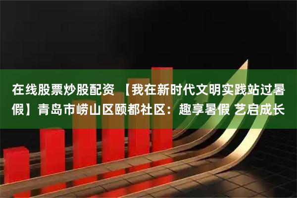 在线股票炒股配资 【我在新时代文明实践站过暑假】青岛市崂山区颐都社区：趣享暑假 艺启成长