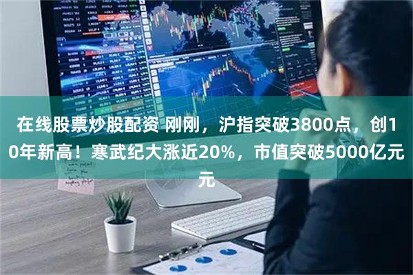 在线股票炒股配资 刚刚，沪指突破3800点，创10年新高！寒武纪大涨近20%，市值突破5000亿元