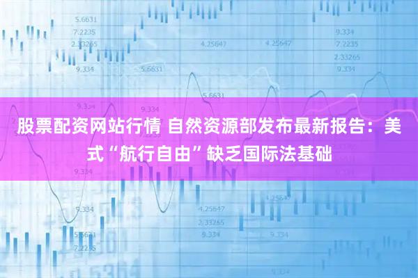股票配资网站行情 自然资源部发布最新报告：美式“航行自由”缺乏国际法基础