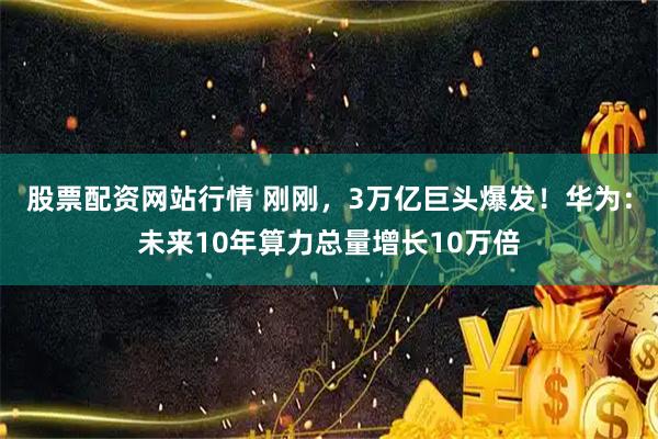 股票配资网站行情 刚刚，3万亿巨头爆发！华为：未来10年算力总量增长10万倍