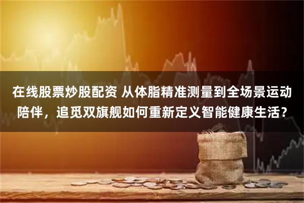 在线股票炒股配资 从体脂精准测量到全场景运动陪伴，追觅双旗舰如何重新定义智能健康生活？