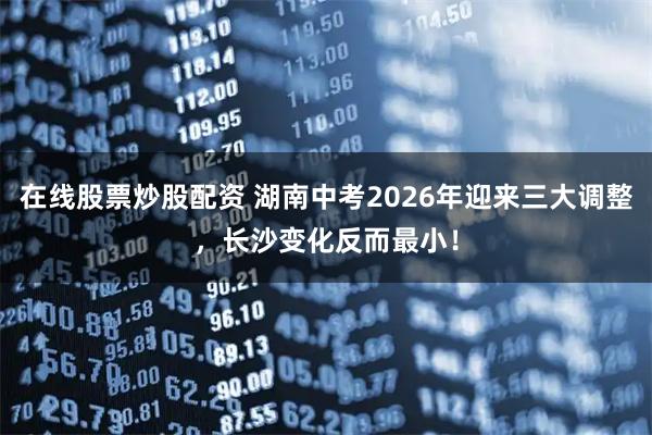 在线股票炒股配资 湖南中考2026年迎来三大调整，长沙变化反而最小！