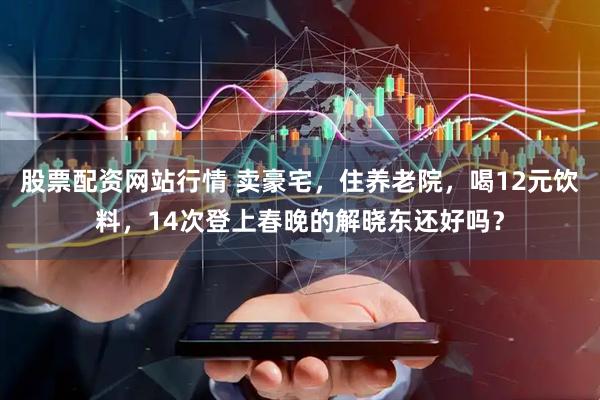 股票配资网站行情 卖豪宅，住养老院，喝12元饮料，14次登上春晚的解晓东还好吗？