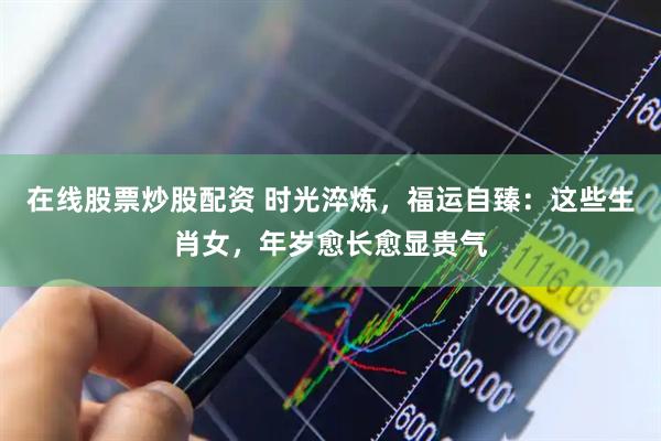 在线股票炒股配资 时光淬炼，福运自臻：这些生肖女，年岁愈长愈显贵气