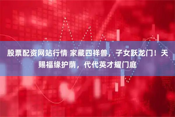 股票配资网站行情 家藏四祥兽，子女跃龙门！天赐福缘护荫，代代英才耀门庭