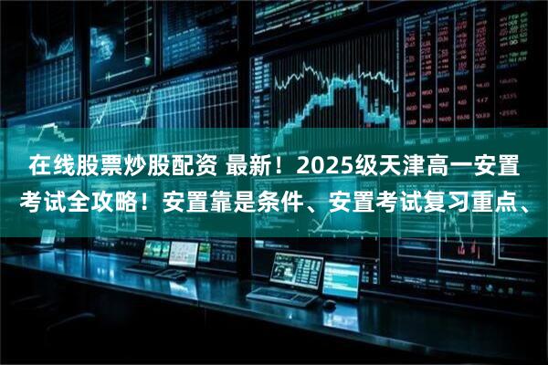 在线股票炒股配资 最新！2025级天津高一安置考试全攻略！安置靠是条件、安置考试复习重点、