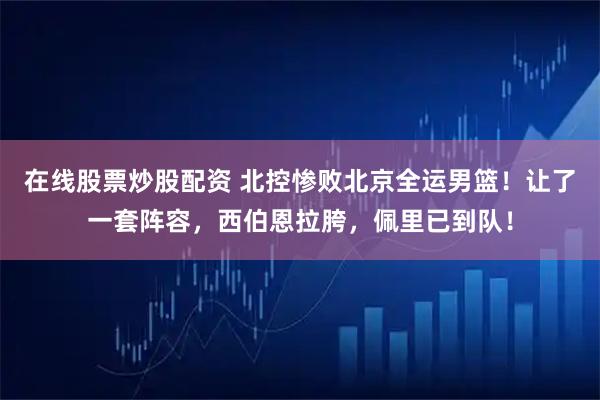 在线股票炒股配资 北控惨败北京全运男篮！让了一套阵容，西伯恩拉胯，佩里已到队！