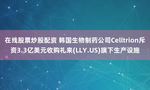 在线股票炒股配资 韩国生物制药公司Celltrion斥资3.3亿美元收购礼来(LLY.US)旗下生产设施