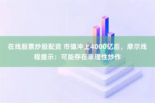 在线股票炒股配资 市值冲上4000亿后，摩尔线程提示：可能存在非理性炒作