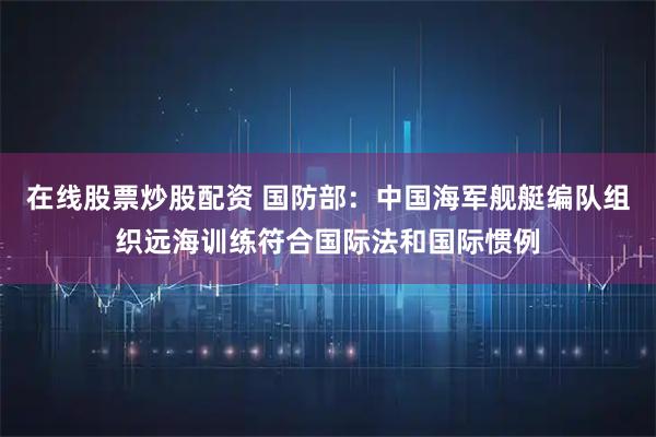 在线股票炒股配资 国防部：中国海军舰艇编队组织远海训练符合国际法和国际惯例