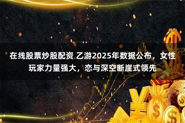 在线股票炒股配资 乙游2025年数据公布，女性玩家力量强大，恋与深空断崖式领先